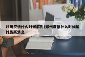 郑州疫情什么时候解封/郑州疫情什么时候解封最新消息