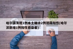 哈尔滨发现1例本土确诊2例初筛阳性(哈尔滨新增1例阳性感染者)