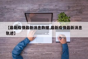 【最新疫情最新消息数据,最新疫情最新消息轨迹】
