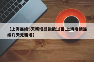 【上海连续5天新增感染数过百,上海疫情连续几天无新增】