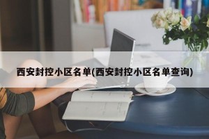 西安封控小区名单(西安封控小区名单查询)
