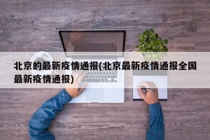 北京的最新疫情通报(北京最新疫情通报全国最新疫情通报)