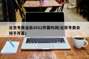 北京冬奥运会2022开幕时间(北京冬奥会将于开幕)