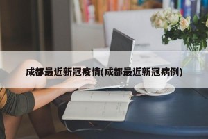 成都最近新冠疫情(成都最近新冠病例)