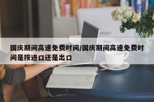 国庆期间高速免费时间/国庆期间高速免费时间是按进口还是出口