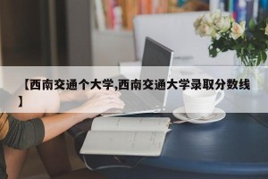 【西南交通个大学,西南交通大学录取分数线】