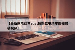 【最新款电动车suv,最新款电动车雨棚安装视频】