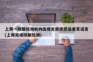 上海一核酸检测机构出现无症状感染者系谣言(上海完成核酸检测)