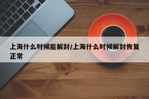 上海什么时候能解封/上海什么时候解封恢复正常
