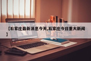 【石家庄最新消息今天,石家庄今日重大新闻】