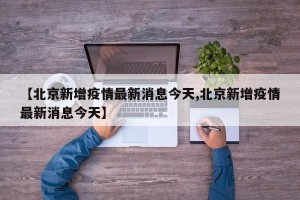 【北京新增疫情最新消息今天,北京新增疫情最新消息今天】