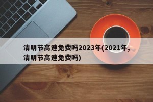 清明节高速免费吗2023年(2021年,清明节高速免费吗)