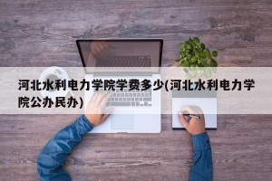 河北水利电力学院学费多少(河北水利电力学院公办民办)