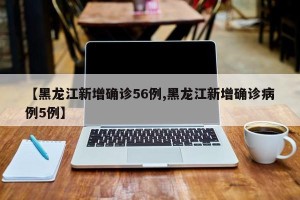 【黑龙江新增确诊56例,黑龙江新增确诊病例5例】