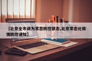 【北京全市调为常态防控状态,北京常态化疫情防控通知】