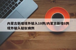 内蒙古新增境外输入10例/内蒙古新增8例境外输入疑似病例