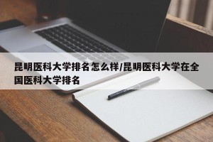 昆明医科大学排名怎么样/昆明医科大学在全国医科大学排名