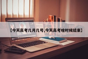 【今天高考几月几号,今天高考啥时候结束】