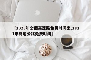 【2023年全国高速路免费时间表,2821年高速公路免费时间】
