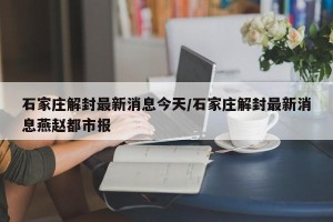 石家庄解封最新消息今天/石家庄解封最新消息燕赵都市报