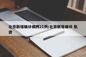 北京新增确诊病例21例/北京新增确诊 轨迹