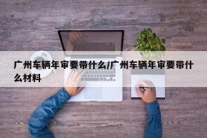 广州车辆年审要带什么/广州车辆年审要带什么材料