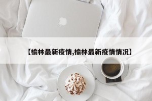 【榆林最新疫情,榆林最新疫情情况】