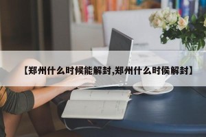 【郑州什么时候能解封,郑州什么时侯解封】