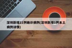 深圳新增21例确诊病例(深圳新增1例本土病例详情)